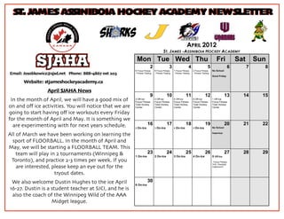 ST. JAMES ASSINIBOIA HOCKEY ACADEMY NEWSLETTER


                                                                                                              APRIL 2012
                                                                                     ST. JAMES -ASSINIBOIA HOCKEY ACADEMY
                                                         Mon Tue Wed Thu                                                                    Fri            Sat       Sun
                                                                       2                   3                   4                   5                   6         7      8
                                                        5 Focus Fitness     6 Focus Fitness     1 Focus Fitness     2 Focus Fitness     No School
Email: Josobkowicz@sjsd.net Phone: 888-4867 ext 203     - Fitness Testing   - Fitness Testing   - Fitness Testing   - Fitness Testing
                                                                                                                                        Good Friday

      Website: stjameshockeyacademy.ca
                 April SJAHA News
                                                                       9                 10                  11                  12                 13       14        15
 In the month of April, we will have a good mix of      3 Off-Ice
                                                        Focus Fitness
                                                                            4 Off-Ice
                                                                            Focus Fitness
                                                                                                5 Off-Ice
                                                                                                Focus Fitness
                                                                                                                    6 Off-Ice
                                                                                                                    Focus Fitness
                                                                                                                                        1 Off-Ice
                                                                                                                                        Focus Fitness
                                                        Total Hockey        Total Hockey        Total Hockey        Total Hockey        Total Hockey
on and oﬀ ice activities. You will notice that we are   Center              Center              Center              Center              Center

going to start having oﬀ ice workouts every Friday
for the month of April and May. It is something we
  are experimenting with for next years schedule.                    16                  17                  18                  19                 20       21        22
                                                        2 On-Ice            3 On-Ice            4 On-Ice            5 On-Ice            No School

                                                                                                                                        Inservice
All of March we have been working on learning the
  sport of FLOORBALL. In the month of April and
May, we will be starting a FLOORBALL TEAM. This
    team will play in 2 tournaments (Winnipeg &                      23                  24                  25                  26                 27       28        29
                                                        1 On-Ice            2 On-Ice            3 On-Ice            4 On-Ice            5 Off-Ice
 Toronto), and practice 2-3 times per week. If you                                                                                      - Focus Fitness,
                                                                                                                                        THC, Floorball,
    are interested, please keep an eye out for the                                                                                      Classroom?


                     tryout dates.
 We also welcome Dustin Hughes to the ice April                      30
                                                        6 On-Ice
16-27. Dustin is a student teacher at SJCI, and he is
 also the coach of the Winnipeg Wild of the AAA
                   Midget league.
 