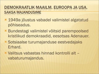 1949a jõustus vabadel valimistel algatatud põhiseadus. Bundestagi valimistel võitsid parempoolsed kristlikud demokraadid, eesotsas Adenauer. Sotsiaalse turumajanduse eestvedajaks Erhard. Valitsus vabastas hinnad kontrolli alt – vabaturumajandus. 