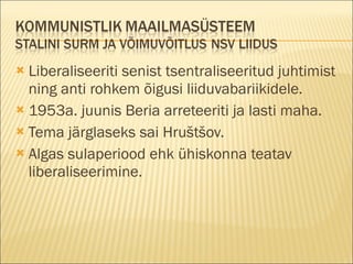 Liberaliseeriti senist tsentraliseeritud juhtimist ning anti rohkem õigusi liiduvabariikidele. 1953a. juunis Beria arreteeriti ja lasti maha. Tema järglaseks sai Hruštšov. Algas sulaperiood ehk ühiskonna teatav liberaliseerimine. 