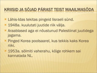 Lähis-Idas tekitas pingeid Iisraeli sünd. 1948a. kuulutati juutide riik välja. Araablased aga ei nõustunud Palestiinat juutidega jagama. Pinged Korea poolsaarel, kus tekkis kaks Korea riiki. 1953a. sõlmiti vaherahu, kõige rohkem sai kannatada NL. 