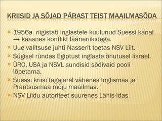 1956a. riigistati inglastele kuulunud Suessi kanal -> kaasnes konflikt lääneriikidega. Uue valitsuse juhti Nasserit toetas NSV Liit. Sügisel ründas Egiptust inglaste õhutusel Iisrael. ÜRO, USA ja NSVL sundisid sõdivaid pooli lõpetama. Suessi kriisi tagajärel vähenes Inglismaa ja Prantsusmaa mõju maailmas. NSV Liidu autoriteet suurenes Lähis-Idas. 