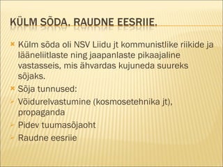 Külm sõda oli NSV Liidu jt kommunistlike riikide ja lääneliitlaste ning jaapanlaste pikaajaline vastasseis, mis ähvardas kujuneda suureks sõjaks. Sõja tunnused:  Võidurelvastumine (kosmosetehnika jt), propaganda Pidev tuumasõjaoht Raudne eesriie 