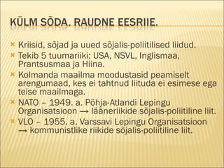 Kriisid, sõjad ja uued sõjalis-poliitilised liidud. Tekib 5 tuumariiki: USA, NSVL, Inglismaa, Prantsusmaa ja Hiina. Kolmanda maailma moodustasid peamiselt arengumaad, kes ei tahtnud liituda ei esimese ega teise maailmaga.  NATO – 1949. a. Põhja-Atlandi Lepingu Organisatsioon -> lääneriikide sõjalis-poliitiline liit.  VLO – 1955. a. Varssavi Lepingu Organisatsioon -> kommunistlike riikide sõjalis-poliitiline liit. 