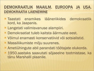 Taastati enamikes lääneriikides demokraatlik kord, ka Jaapanis. Langetati valimisvanuse alampiiri. Demokraatiat tuleb kaitsta äärmuste eest. Võimul enamasti konservatiivid või sotsialistid. Massiliikumiste mõju suurenes. Ametiühingute abil parandati töötajate olukorda. 1950.aastaks saavutati sõjaeelne tootmistase, ka tänu Marshalli plaanile. 