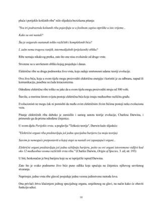 pluća i porijeklo koščatih riba" niže slijedeća bezizlazna pitanja:
"Sva tri podrazreda koštanih riba pojavljuju se u fosilnom zapisu otprilike u isto vrijeme...
Kako su oni nastali?
Šta je osiguralo nastanak toliko različitih i kompleksnih bića?
I, zašto nema tragova ranijih, intermedijalnih (prijelaznih) oblika?
Ribe nemaju nikakvog pretka, zato što one nisu evoluirale od druge vrste.
Stvorene su u savršenom obliku kojeg posjeduju i danas.
Električne ribe su druga podmorska živa vrsta, koja zadaje smrtonosni udarac teoriji evolucije.
Ova živa bića, koja u svom tijelu mogu proizvoditi električnu energiju i koristiti je za odbranu, napad ili
komunikaciju, posebna su čuda kreacionizma.
Određene električne ribe toliko su jake da u svom tijelu mogu proizvoditi struju od 500 volti.
Štaviše, u morima širom svijeta postoje električna bića koja imaju međusobno različitu građu.
Evolucionisti ne mogu čak ni pomisliti da među ovim električnim živim bićima postoji neka evoluciona
veza.
Pitanje električnih riba duboko je zamislilo i samog autora teorije evolucije, Charlesa Darwina, i
primoralo ga da prizna određene činjenice.
U svom djelu Porijeklo vrsta, u poglavlju "Teškoće teorije", Darwin kaže slijedeće:
"Električni organi riba predstavljaju još jednu specijalnu barijeru (za moju teoriju).
Sasvim je nemoguće pretpostaviti u kojoj etapi su nastali ovi zapanjujući organi...
Električni organi predstavljaju još jednu ozbiljniju barijeru, pošto su ovi organi istovremeno vidljivi kod
oko 12 međusobno veoma različitih vrsta riba." (Charles Darwin, Origin of Species, 3. ed, str. 193)
U biti, beskonačan je broj barijera koje su se ispriječile ispred Darwina.
Zato što je svako podmorno živo biće puno odlika koje upućuju na činjenicu njihovog savršenog
stvaranja.
Naprimjer, jedna vrsta ribe glavoč posjeduje jednu veoma jedinstvenu metodu lova.
Ona privlači žrtvu klaćenjem jednog specijalnog organa, smještenog na glavi, na način kako će obaviti
funkciju udice.
10
 