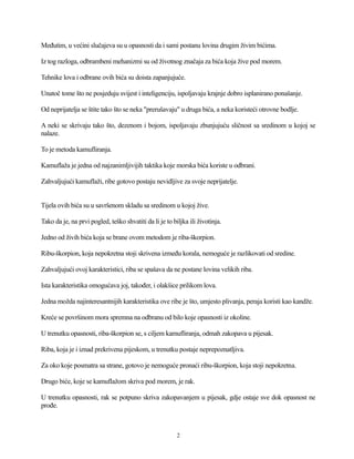 Međutim, u većini slučajeva su u opasnosti da i sami postanu lovina drugim živim bićima.
Iz tog razloga, odbrambeni mehanizmi su od životnog značaja za bića koja žive pod morem.
Tehnike lova i odbrane ovih bića su doista zapanjujuće.
Unatoč tome što ne posjeduju svijest i inteligenciju, ispoljavaju krajnje dobro isplanirano ponašanje.
Od neprijatelja se štite tako što se neka "prerušavaju" u druga bića, a neka koristeći otrovne bodlje.
A neki se skrivaju tako što, dezenom i bojom, ispoljavaju zbunjujuću sličnost sa sredinom u kojoj se
nalaze.
To je metoda kamufliranja.
Kamuflaža je jedna od najzanimljivijih taktika koje morska bića koriste u odbrani.
Zahvaljujući kamuflaži, ribe gotovo postaju nevidljive za svoje neprijatelje.
Tijela ovih bića su u savršenom skladu sa sredinom u kojoj žive.
Tako da je, na prvi pogled, teško shvatiti da li je to biljka ili životinja.
Jedno od živih bića koja se brane ovom metodom je riba-škorpion.
Ribu-škorpion, koja nepokretna stoji skrivena između korala, nemoguće je razlikovati od sredine.
Zahvaljujući ovoj karakteristici, riba se spašava da ne postane lovina velikih riba.
Ista karakteristika omogućava joj, također, i olakšice prilikom lova.
Jedna možda najinteresantnijih karakteristika ove ribe je što, umjesto plivanja, peraja koristi kao kandže.
Kreće se površinom mora spremna na odbranu od bilo koje opasnosti iz okoline.
U trenutku opasnosti, riba-škorpion se, s ciljem kamufliranja, odmah zakopava u pijesak.
Riba, koja je i iznad prekrivena pijeskom, u trenutku postaje neprepoznatljiva.
Za oko koje posmatra sa strane, gotovo je nemoguće pronaći ribu-škorpion, koja stoji nepokretna.
Drugo biće, koje se kamuflažom skriva pod morem, je rak.
U trenutku opasnosti, rak se potpuno skriva zakopavanjem u pijesak, gdje ostaje sve dok opasnost ne
prođe.
2
 