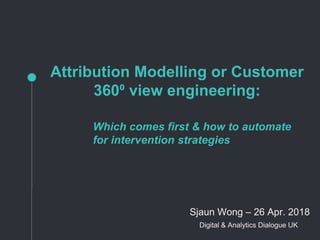 Attribution Modelling or Customer
360⁰ view engineering:
Which comes first & how to automate
for intervention strategies
Sjaun Wong – 26 Apr. 2018
Digital & Analytics Dialogue UK
 