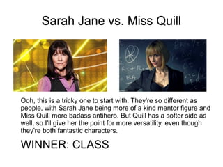 Sarah Jane vs. Miss Quill
Ooh, this is a tricky one to start with. They're so different as
people, with Sarah Jane being more of a kind mentor figure and
Miss Quill more badass antihero. But Quill has a softer side as
well, so I'll give her the point for more versatility, even though
they're both fantastic characters.
WINNER: CLASS
 