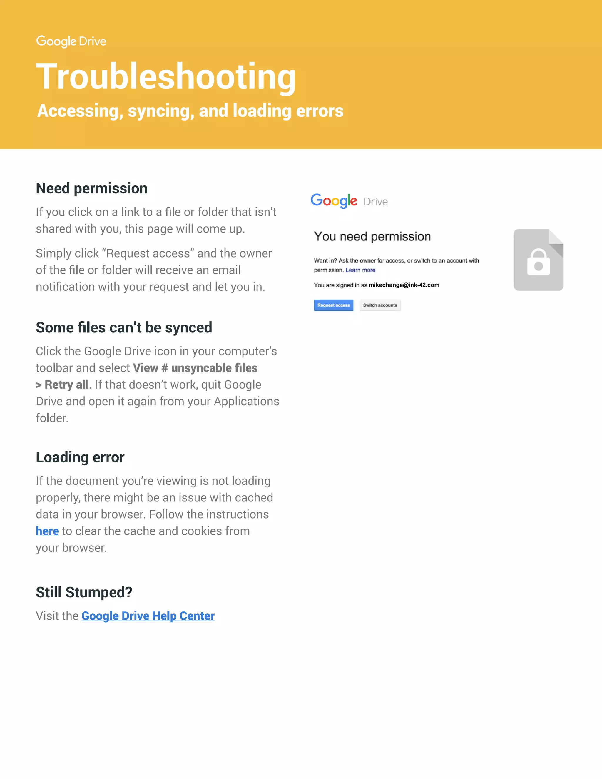 Troubleshooting
Accessing, syncing, and loading errors
Some files can’t be synced
Click the Google Drive icon in your computer’s
toolbar and select View # unsyncable files
> Retry all. If that doesn’t work, quit Google
Drive and open it again from your Applications
folder.
Loading error
If the document you’re viewing is not loading
properly, there might be an issue with cached
data in your browser. Follow the instructions
here to clear the cache and cookies from
your browser.
Need permission
If you click on a link to a file or folder that isn’t
shared with you, this page will come up.
Simply click “Request access” and the owner
of the file or folder will receive an email
notification with your request and let you in.
Still Stumped?
Visit the Google Drive Help Center
name@gmail.com
mikechange@ink-42.com
 