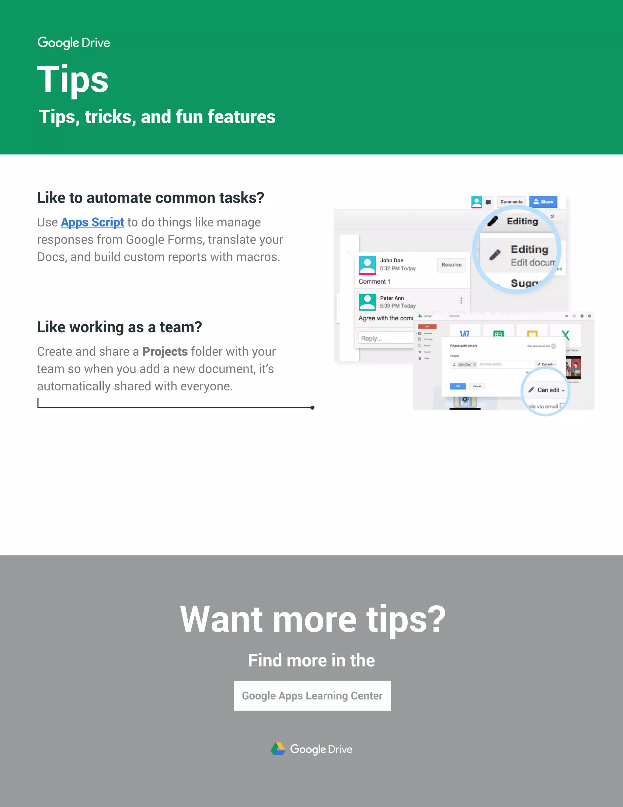 Tips
Like to automate common tasks?
Use Apps Script to do things like manage
responses from Google Forms, translate your
Docs, and build custom reports with macros.
Like working as a team?
Create and share a Projects folder with your
team so when you add a new document, it’s
automatically shared with everyone.
John Doe
Peter Ann
Tips, tricks, and fun features
Want more tips?
Find more in the
 