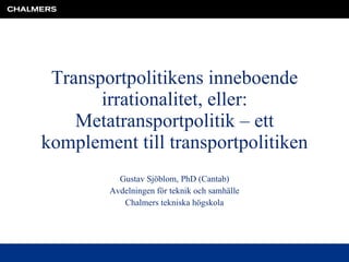 Transportpolitikens inneboende irrationalitet, eller: Metatransportpolitik – ett komplement till transportpolitiken Gustav Sjöblom, PhD (Cantab) Avdelningen för teknik och samhälle Chalmers tekniska högskola 