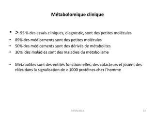Métabolomique clinique

• > 95 % des essais cliniques, diagnostic, sont des petites molécules
• 89% des médicaments sont des petites molécules
• 50% des médicaments sont des dérivés de métabolites
• 30% des maladies sont des maladies du métabolisme
• Métabolites sont des entités fonctionnelles, des cofacteurs et jouent des
rôles dans la signalisation de > 1000 protéines chez l’homme

03/09/2013

13

 