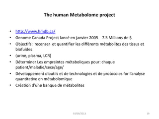 The human Metabolome project
• http://www.hmdb.ca/
• Genome Canada Project lancé en janvier 2005 7.5 Millions de $
• Objectifs: recenser et quantifier les différents métabolites des tissus et
biofuides
• (urine, plasma, LCR)
• Déterminer Les empreintes métaboliques pour: chaque
patient/maladie/sexe/age/
• Développement d’outils et de technologies et de protocoles for l’analyse
quantitative en métabolomique
• Création d’une banque de métabolites

03/09/2013

19

 