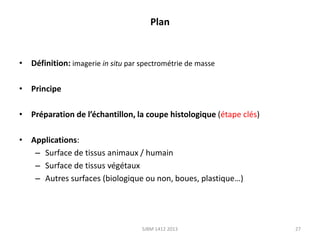 Plan

• Définition: imagerie in situ par spectrométrie de masse
• Principe
• Préparation de l’échantillon, la coupe histologique (étape clés)
• Applications:
– Surface de tissus animaux / humain
– Surface de tissus végétaux
– Autres surfaces (biologique ou non, boues, plastique…)

SJBM 1412 2013

27

 