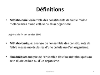 Définitions
• Métabolome: ensemble des constituants de faible masse
moléculaires d’une cellule ou d’un organisme.
Apparu à la fin des années 1990

• Métabolomique: analyse de l’ensemble des constituants de
faible masse moléculaires d’une cellule ou d’un organisme.
• Fluxomique: analyse de l’ensemble des flux métaboliques au
sein d’une cellule ou d’un organisme
03/09/2013

4

 