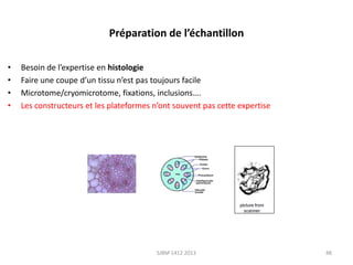 Préparation de l’échantillon
•
•
•
•

Besoin de l’expertise en histologie
Faire une coupe d’un tissu n’est pas toujours facile
Microtome/cryomicrotome, fixations, inclusions….
Les constructeurs et les plateformes n’ont souvent pas cette expertise

SJBM 1412 2013

48

 