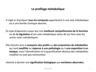 Le profilage métabolique
Il s’agit ici d’analyser tous les composés appartenant à une voie métabolique
ou à une famille chimique donnée.
Ce type d’approche a pour but une meilleure compréhension de la fonction
ou de la régulation d’une voie métabolique et/ou de ses liens avec les
autres voies métaboliques.
Elle cherche ainsi à comparer des profils ou des empreintes de métabolites
qui sont modifiés en réponse à une pathologie ou à une exposition à un
toxique, mais l’identification et la quantification absolue des métabolites
modifiés ne sont pas recherchées
cherche à donner une signification biologique aux variations observées.
03/09/2013

7

 