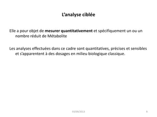 L’analyse ciblée
Elle a pour objet de mesurer quantitativement et spécifiquement un ou un
nombre réduit de Métabolite
Les analyses effectuées dans ce cadre sont quantitatives, précises et sensibles
et s’apparentent à des dosages en milieu biologique classique.

03/09/2013

8

 