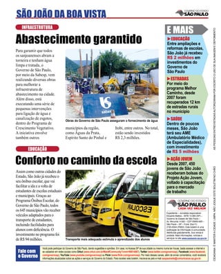 SÃO JOÃO DA BOA VISTA
    INFRAESTRUTURA
                                                                                                                                            E MAIS




                                                                                                                                                                                      AS PESSOAS ENTREVISTADAS AUTORIZARAM POR ESCRITO O USO DE SUA IMAGEM E DEPOIMENTO
Abastecimento garantido                                                                                                                       EDUCAÇÃO
                                                                                                                                            Entre ampliações e
                                                                                                                                            reformas de escolas,
Para garantir que todos
                                                                                                                                            São João já recebeu
os sanjoanenses abram a
                                                                                                                                            R$ 2 milhões em
torneira e tenham água                                                                                                                      investimentos do
limpa e tratada, o                                                                                                                          Governo de
Governo de São Paulo,                                                                                                                       São Paulo
por meio da Sabesp, vem
realizando diversas obras                                                                                                                     ESTRADAS
para melhorar a                                                                                                                             Por meio do
infraestrutura de                                                                                                                           programa Melhor
abastecimento na cidade.                                                                                                                    Caminho, desde
Além disso, está                                                                                                                            2007 foram
executando uma série de                                                                                                                     recuperados 12 km
pequenas intervenções                                                                                                                       de estradas rurais
para ligação de água e                                                                                                                      no município
canalização de esgotos,                 Obras do Governo de São Paulo asseguram o fornecimento de água                                        SAÚDE
dentro do Programa de                                                                                                                       Dentro de poucos
Crescimento Vegetativo.                 municípios da região,                            Itobi, entre outros. No total,                     meses, São João
A iniciativa envolve                    como Águas da Prata,                             estão sendo investidos                             terá seu AME
também outros                           Espírito Santo do Pinhal e                       R$ 2,3 milhões.                                    (Ambulatório Médico
                                                                                                                                            de Especialidades),
                                                                                                                                            com investimento
        EDUCAÇÃO                                                                                                                            de R$ 5 milhões

Conforto no caminho da escola                                                                                                                 AÇÃO JOVEM
                                                                                                                                            Desde 2007, 450




                                                                                                                                                                                      CIDADANIA É MANTER A CIDADE LIMPA. NÃO JOGUE ESTE BOLETIM NO CHÃO
                                                                                                                                            jovens de São João
Assim como outras cidades do                                                                                                                receberam bolsas do
Estado, São João já recebeu o                                                                                                               Projeto Ação Jovem,
seu ônibus escolar, que vai                                                                                                                 voltado à capacitação
facilitar a ida e a volta de                                                                                                                para o mercado
estudantes de escolas estaduais                                                                                                             de trabalho
e municipais. Graças ao
Programa Ônibus Escolar, do
Governo de São Paulo, todos
os 645 municípios vão receber
                                                                                                                                            Expediente – Jornalista responsável:
veículos adaptados para o                                                                                                                   Eduardo Mattos – MTB 13.060 (SP) –
                                                                                                                                            Governo do Estado de São Paulo –
transporte de estudantes,                                                                                                                   Av. Morumbi, 4.500 – CEP 05650-905 –
incluindo facilidades para                                                                                                                  São Paulo – SP – Fone: (0xx11)
                                                                                                                                            2193-8344 (PABX). Este boletim é uma
alunos com deﬁciência. O                                                                                                                    publicação de informação à comunidade,
                                                                                                                                            distribuída gratuitamente. Sua venda é
investimento no programa foi                                                                                                                proibida. Mais informações, notícias e
                                                                                                                                            serviços no site www.saopaulo.sp.gov.br
de R$ 94 milhões.                       Transporte mais adequado estimula o aprendizado dos alunos

                  Você pode participar do Governo de São Paulo, dando sugestões e opiniões. Em casa, no Acessa SP de sua cidade ou mesmo numa lan house, basta acessar a internet e
 Fale com         se cadastrar em redes sociais como Orkut (www.orkut.com.br/Main#Community?cmm=90814067), Twitter (www.twitter.com/governosp), Facebook (www.facebook.
 o Governo        com/governosp), YouTube (www.youtube.com/governosp) ou Flickr (www.ﬂickr.com/governosp). Por meio desses canais, além de enviar comentários, você receberá
                  informações atualizadas sobre as ações e serviços do Governo do Estado. Para receber este boletim, inscreva-se pelo e-mail saopaulosite@comunicacao.sp.gov.br
 
