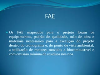 FAE

 Os  FAE mapeados para o projeto foram os
 equipamentos, padrão de qualidade, mão de obra e
 materiais necessários para a execução do projeto
 dentro do cronograma e, do ponto de vista ambiental,
 a utilização de motores movidos a biocombustível e
 com emissão mínima de resíduos nos rios.
 