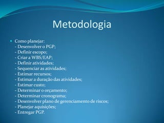 Metodologia
 Como planejar:
  - Desenvolver o PGP;
  - Definir escopo;
  - Criar a WBS/EAP;
  - Definir atividades;
  - Sequenciar as atividades;
  - Estimar recursos;
  - Estimar a duração das atividades;
  - Estimar custo;
  - Determinar o orçamento;
  - Determinar cronograma;
  - Desenvolver plano de gerenciamento de riscos;
  - Planejar aquisições;
  - Entregar PGP.
 