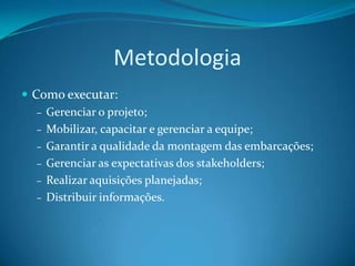 Metodologia
 Como executar:
   – Gerenciar o projeto;
   – Mobilizar, capacitar e gerenciar a equipe;
   – Garantir a qualidade da montagem das embarcações;
   – Gerenciar as expectativas dos stakeholders;
   – Realizar aquisições planejadas;
   – Distribuir informações.
 