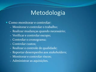 Metodologia
 Como monitorar e controlar:
   – Monitorar e controlar o trabalho;
   – Realizar mudanças quando necessário;
   – Verificar e controlar escopo;
   – Controlar o cronograma;
   – Controlar custos;
   – Realizar o controle de qualidade;
   – Reportar desempenho aos stakeholders;
   – Monitorar e controlar riscos;
   – Administrar as aquisições.
 