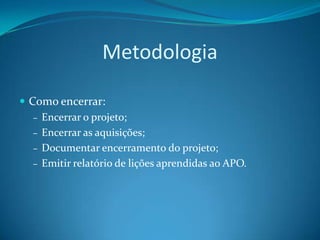 Metodologia

 Como encerrar:
   – Encerrar o projeto;
   – Encerrar as aquisições;
   – Documentar encerramento do projeto;
   – Emitir relatório de lições aprendidas ao APO.
 