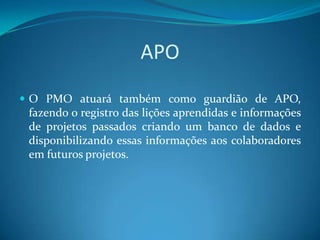 APO
 O PMO atuará também como guardião de APO,
 fazendo o registro das lições aprendidas e informações
 de projetos passados criando um banco de dados e
 disponibilizando essas informações aos colaboradores
 em futuros projetos.
 