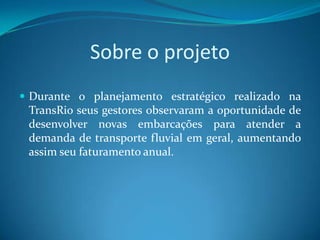 Sobre o projeto
 Durante o planejamento estratégico realizado na
 TransRio seus gestores observaram a oportunidade de
 desenvolver novas embarcações para atender a
 demanda de transporte fluvial em geral, aumentando
 assim seu faturamento anual.
 
