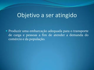Objetivo a ser atingido

 Produzir uma embarcação adequada para o transporte
 de carga e pessoas a fim de atender a demanda do
 comércio e da população.
 