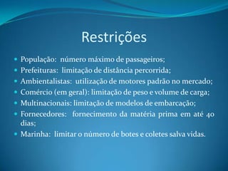 Restrições
 População: número máximo de passageiros;
 Prefeituras: limitação de distância percorrida;
 Ambientalistas: utilização de motores padrão no mercado;
 Comércio (em geral): limitação de peso e volume de carga;
 Multinacionais: limitação de modelos de embarcação;
 Fornecedores: fornecimento da matéria prima em até 40
  dias;
 Marinha: limitar o número de botes e coletes salva vidas.
 
