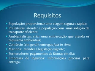 Requisitos
 População: proporcionar uma viagem segura e rápida;
 Prefeituras: atender a população com uma solução de
    transporte eficiente;
   Ambientalistas: criar uma embarcação que atenda os
    requisitos ambientais;
   Comércio (em geral): entregas just in time;
   Marinha: atender a legislação vigente;
   Fornecedores: pagamentos de faturas em dia;
   Empresas de logística: informações precisas para
    entrega.
 