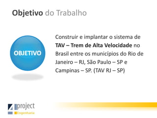 Objetivo do Trabalho

           Construir e implantar o sistema de
           TAV – Trem de Alta Velocidade no
           Brasil entre os municípios do Rio de
           Janeiro – RJ, São Paulo – SP e
           Campinas – SP. (TAV RJ – SP)
 