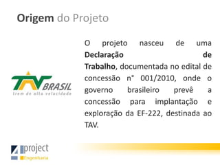 Origem do Projeto
            O projeto nasceu de uma
            Declaração                      de
            Trabalho, documentada no edital de
            concessão n° 001/2010, onde o
            governo     brasileiro  prevê    a
            concessão para implantação e
            exploração da EF-222, destinada ao
            TAV.
 