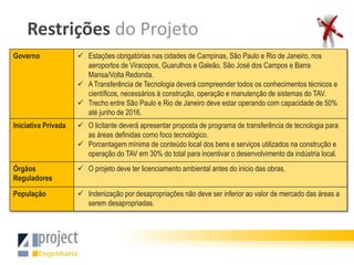 Restrições do Projeto
Governo               Estações obrigatórias nas cidades de Campinas, São Paulo e Rio de Janeiro, nos
                       aeroportos de Viracopos, Guarulhos e Galeão, São José dos Campos e Barra
                       Mansa/Volta Redonda.
                      A Transferência de Tecnologia deverá compreender todos os conhecimentos técnicos e
                       científicos, necessários à construção, operação e manutenção de sistemas do TAV.
                      Trecho entre São Paulo e Rio de Janeiro deve estar operando com capacidade de 50%
                       até junho de 2016.
Iniciativa Privada    O licitante deverá apresentar proposta de programa de transferência de tecnologia para
                       as áreas definidas como foco tecnológico.
                      Porcentagem mínima de conteúdo local dos bens e serviços utilizados na construção e
                       operação do TAV em 30% do total para incentivar o desenvolvimento da indústria local.
Órgãos                O projeto deve ter licenciamento ambiental antes do inicio das obras.
Reguladores

População             Indenização por desapropriações não deve ser inferior ao valor de mercado das áreas a
                       serem desapropriadas.
 