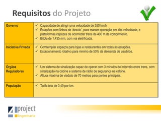 Requisitos do Projeto
Governo               Capacidade de atingir uma velocidade de 350 km/h
                      Estações com linhas de ‘desvio’, para manter operação em alta velocidade, e
                       plataformas capazes de acomodar trens de 400 m de comprimento.
                      Bitola de 1.435 mm, com via eletrificada.

Iniciativa Privada    Comtemplar espaços para lojas e restaurantes em todas as estações.
                      Estacionamento rotativo para minimo de 50% da demanda de usuários.



Órgãos                Um sistema de sinalização capaz de operar com 3 minutos de intervalo entre trens, com
Reguladores            sinalização na cabine e sistema de rádio de segurança na cabine.
                      Altura máxima de viaduto de 70 metros para pontes principais.

População             Tarifa teto de 0,49 por km.
 