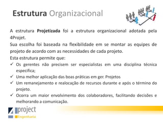 Estrutura Organizacional
A estrutura Projetizada foi a estrutura organizacional adotada pela
4Projet.
Sua escolha foi baseada na flexibilidade em se montar as equipes de
projeto de acordo com as necessidades de cada projeto.
Esta estrutura permite que:
 Os gerentes não precisem ser especialistas em uma disciplina técnica
  especifica;
 Uma melhor aplicação das boas práticas em ger. Projetos
 Um remanejamento e realocação de recursos durante e após o término do
  projeto.
 Ocorra um maior envolvimento dos colaboradores, facilitando decisões e
  melhorando a comunicação.
 