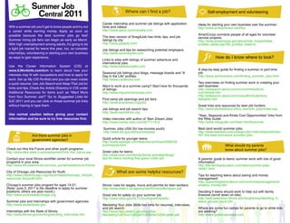 Summer Job                                                     Where can I find a job?
                  Central 2011                                                                                                         Self-employment and volunteering

                                                                Career internship and summer job listings with application       Ideas for starting your own business over the summer:
 With a summer job you’ll get to know people and try out        hints and videos:                                                http://www.entrepreneur.com/tsu
 a career while earning money. Apply as soon as                 http://www.aplus-summerjobs.com
 possible because the best summer jobs go fast!                                                                                  AmeriCorps connects people of all ages for volunteer
                                                                The teen version of SnagAJob has hints, tips, and job            service projects:
 Summer hiring job fairs can begin as early as March.           listings by city:                                                http://www.americorps.gov/about/role_impact/state_
 With high unemployment among adults, it’s going to be          http://www.gotajob.com/                                          profiles_detail.asp?tbl_profiles_state=IL
 a tight job market for teens this year, too, so consider       Job listings and tips for researching potential employers:
 internships, volunteering or starting your own business        http://www.summerjobs.com
 as ways to gain experience.
                                                                Links to sites with listings of summer adventure and
                                                                                                                                             How do I know where to look?
                                                                international jobs:
 Use the Career Information System (CIS) at                     http://www.backdoorjobs.com
 www.ILWorkInfo.com/icrn to learn about how your                                                                                 A step-by-step guide for finding a summer or part-time
                                                                Seasonal job listings plus blogs, message boards and “A          job:
 interests may fit with occupations and how to apply for        Day in the Life” profiles:                                       http://www.quintcareers.com/finding_summer_jobs.html
 work. Set up My CIS Portfolio and you can even create          http://www.coolworks.com
 a quick resume. Use Job Search and Keep That Job for                                                                            Two overviews on finding summer work or creating your
                                                                Want to work at a summer camp? Start here for thousands          own business:
 hints and tips. Check the Article Directory in CIS under       of listings:                                                     http://jobsearch.about.com/cs/summerjobs/a/
 Additional Resources for items such as “Want More              http://www.mysummercamps.com                                     summerjob.htm
 from Your Summer Job?” Go to Suggested Links for                                                                                http://jobsearch.about.com/cs/justforstudents/a/
                                                                Find camp job openings and job fairs:                            teenjobs.htm
 SJC 2011 and you can click on these summer job links           http://www.acacamps.org/jobs
 without having to type them.                                                                                                    Great links and resources for teen job hunters:
                                                                Job listings and job search tips:                                http://www.skokielibrary.info/s_teens/tn_jobs/index.asp
                                                                http://www.teens4hire.org
 Use normal caution before giving your contact                                                                                   “Teen, Seasonal and Kinda Cool Opportunities” links from
 information and be sure to try free resources first.           Video interview with author of Teen Dream Jobs:                  the Riley Guide
                                                                http://www.msnbc.msn.com/id/7711412                              http://www.rileyguide.com/teen.html#summer

                                                                Summer Jobs USA (for low-income youth)                           Best (and worst) summer jobs:
                                                                http://www.dol.gov/dol/summerjobs/                               http://www.fastweb.com/college-jobs-internships/articles/
                 Are there summer jobs in                                                                                        951-the-best-and-worst-summer-jobs
                 government agencies?                           Quick article for younger teens:
                                                                http://www.kiplinger.com/features/archives/2006/03/
                                                                summerjob.html                                                                     What should my parents
Check out Hire the Future and other youth programs:                                                                                                know about summer jobs?
http://www.ides.state.il.us/employment/hire_the_future.asp      Green jobs for teens:
                                                                http://www.mnn.com/family/family-activities/blogs/
Contact your local Illinois workNet center for summer job       tips-for-teens-landing-that-green-collar-job                     A parents’ guide to teens’ summer work with lots of good
programs in your area:                                                                                                           information:
http://www.illinoisworknet.com/vos_portal/residents/en/Home                                                                      http://life.familyeducation.com/teen/summer-jobs/
                                                                                                                                 34467.html
City of Chicago Job Resources for Youth:                                  What are some helpful resources?
http://www.cityofchicago.org/city/en/depts/fss/supp_info/job_                                                                    Tips for teaching teens about saving and money
resources_foryouth.html                                                                                                          management:
                                                                                                                                 http://parentingteens.about.com/cs/moneymanagement/
Chicago’s summer jobs program for ages 14-21:                   Illinois’ rules for wages, hours and permits for teen workers:   a/teens_money.htm
(Note: June 3, 2011 is the deadline to apply for summer         http://www.state.il.us/agency/idol/forms/pdfs/clpam.pdf
positions; others are year-round.)                                                                                               Deciding if teens should work to help out with family
http://www.youthreadychicago.org                                Great site for safety on your summer job:                        finances (scroll down on site):
                                                                http://www.osha.gov/SLTC/youth/summerjobs
                                                                                                h/s                              http://web.extension.illinois.edu/toughtimes/deciding_if_
Summer jobs and internships with government agencies:                                                                            teens_should_work.cfm
                                                                                                                                        _s     _w
http://www.studentjobs.gov                                      Marketing Your Jobs Skill has hints for re
                                                                   rketi       J     Skills      hint or resumes, interviews,
                                                                                                              es,      view
                                                                and job search:
                                                                   d      arch:                                                  Where are some fun camps for parents to go to while kids
                                                                                                                                 W re ar      me f   amp or par          g o whi       ds
Internships with the State of Illinois:                         http://www.ides.state.il.us/uidocs/bis/
                                                                    ://ww ides.s e.il.us/ docs/ /                                are working?
                                                                                                                                 a work
http://www.illinois.gov/working/working_internship.cfm          Marketing%20Your%20Job%20Skills%20English.pdf
                                                                     keti   20Y %20Jo 20S s%20E ish.                             http://www.grownupcamps.com
                                                                                                                                 h     /ww rownu     mps m
                                                                                                                                                     m
 