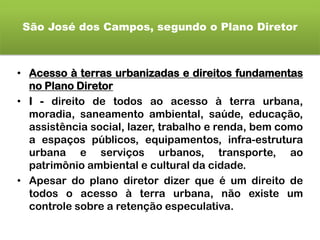 São José dos Campos, segundo o Plano Diretor
• Acesso à terras urbanizadas e direitos fundamentas
no Plano Diretor
• I - direito de todos ao acesso à terra urbana,
moradia, saneamento ambiental, saúde, educação,
assistência social, lazer, trabalho e renda, bem como
a espaços públicos, equipamentos, infra-estrutura
urbana e serviços urbanos, transporte, ao
patrimônio ambiental e cultural da cidade.
• Apesar do plano diretor dizer que é um direito de
todos o acesso à terra urbana, não existe um
controle sobre a retenção especulativa.
 