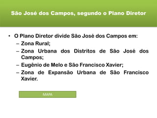 São José dos Campos, segundo o Plano Diretor
• O Plano Diretor divide São José dos Campos em:
– Zona Rural;
– Zona Urbana dos Distritos de São José dos
Campos;
– Eugênio de Melo e São Francisco Xavier;
– Zona de Expansão Urbana de São Francisco
Xavier.
MAPA
 