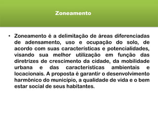 Zoneamento
• Zoneamento é a delimitação de áreas diferenciadas
de adensamento, uso e ocupação do solo, de
acordo com suas características e potencialidades,
visando sua melhor utilização em função das
diretrizes de crescimento da cidade, da mobilidade
urbana e das características ambientais e
locacionais. A proposta é garantir o desenvolvimento
harmônico do município, a qualidade de vida e o bem
estar social de seus habitantes.
 