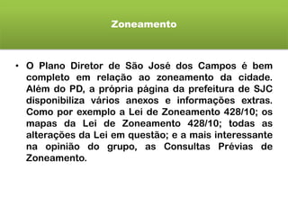 Zoneamento
• O Plano Diretor de São José dos Campos é bem
completo em relação ao zoneamento da cidade.
Além do PD, a própria página da prefeitura de SJC
disponibiliza vários anexos e informações extras.
Como por exemplo a Lei de Zoneamento 428/10; os
mapas da Lei de Zoneamento 428/10; todas as
alterações da Lei em questão; e a mais interessante
na opinião do grupo, as Consultas Prévias de
Zoneamento.
 