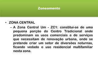 Zoneamento
• ZONA CENTRAL
– A Zona Central Um - ZC1: constitui-se de uma
pequena porção do Centro Tradicional onde
predominam os usos comerciais e de serviços
que necessitam de renovação urbana, onde se
pretende criar um setor de diversões noturnas,
ficando vedado o uso residencial multifamiliar
nesta zona.
 