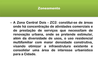 Zoneamento
– A Zona Central Dois - ZC2: constitui-se de áreas
onde há concentração de atividades comerciais e
de prestação de serviços que necessitam de
renovação urbana, onde se pretende estimular,
além da diversidade de usos, o uso residencial
multifamiliar com maior densidade construtiva,
visando otimizar a infraestrutura existente e
consolidar uma área de interesse urbanístico
para a Cidade.
 