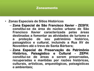 Zoneamento
• Zonas Especiais de Sítios Históricos
– Zona Especial de São Francisco Xavier - ZESFX:
constitui-se da área do núcleo urbano de São
Francisco Xavier caracterizada pelas áreas
destinadas a fomentar as atividades de turismo e
a proteção de seu patrimônio histórico,
paisagístico e cultural, incluindo a Rua XV de
Novembro até o trevo de Santa Bárbara;
– Zona Especial de Preservação do Patrimônio
Histórico, Paisagístico e Cultural - ZEPH:
constitui-se de áreas a serem preservadas,
recuperadas e mantidas por razões históricas,
culturais, artísticas, arqueológicas, paisagísticas
e ambientais;
 