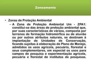 Zoneamento
• Zonas de Proteção Ambiental
– A Zona de Proteção Ambiental Um - ZPA1:
constitui-se das áreas de proteção ambiental que,
por suas características de várzea, composta por
terrenos de formação hidromórfica ou de aluvião
ou por outros atributos naturais, se destinam à
implantação de Unidades de Conservação,
ficando sujeitas à elaboração de Plano de Manejo,
admitidos os usos agrícola, pecuário, florestal e
seus complementares, em especial os usos para
campos de pesquisa e experimentação agrícola,
pecuária e florestal de institutos de pesquisas.
 