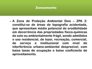 Zoneamento
– A Zona de Proteção Ambiental Dois – ZPA 2:
constitui-se de áreas de topografia acidentada,
que apresentam médio potencial de erodibilidade
em decorrência das propriedades físico-químicas
do solo ou ambientalmente frágil, sendo admitidos
o uso residencial, de lazer, recreação, comercial,
de serviço e institucional com nível de
interferência urbano-ambiental desprezível, com
baixa taxas de ocupação e baixo coeficiente de
aproveitamento.
 
