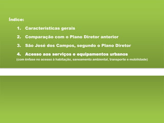 Índice:
1. Características gerais
2. Comparação com o Plano Diretor anterior
3. São José dos Campos, segundo o Plano Diretor
4. Acesso aos serviços e equipamentos urbanos
(com ênfase no acesso à habitação, saneamento ambiental, transporte e mobilidade)
 