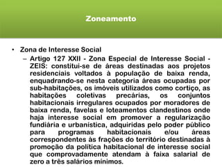 Zoneamento
• Zona de Interesse Social
– Artigo 127 XXII - Zona Especial de Interesse Social -
ZEIS: constitui-se de áreas destinadas aos projetos
residenciais voltados à população de baixa renda,
enquadrando-se nesta categoria áreas ocupadas por
sub-habitações, os imóveis utilizados como cortiço, as
habitações coletivas precárias, os conjuntos
habitacionais irregulares ocupados por moradores de
baixa renda, favelas e loteamentos clandestinos onde
haja interesse social em promover a regularização
fundiária e urbanística, adquiridas pelo poder público
para programas habitacionais e/ou áreas
correspondentes às frações do território destinadas à
promoção da política habitacional de interesse social
que comprovadamente atendam à faixa salarial de
zero a três salários mínimos.
 